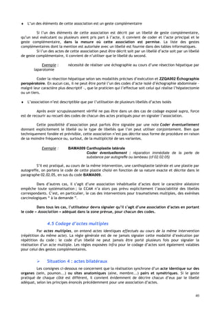 40
♦ L’un des éléments de cette association est un geste complémentaire
Si l’un des éléments de cette association est décrit par un libellé de geste complémentaire,
qu’un seul exécutant ou plusieurs aient pris part à l’acte, il convient de coder et l’acte principal et le
geste complémentaire, dans la mesure où cette association est permise. La liste des gestes
complémentaires dont la mention est autorisée avec un libellé est fournie dans des tables informatiques.
Si l’un des actes de cette association peut être décrit soit par un libellé d’acte soit par un libellé
de geste complémentaire, il convient de n’utiliser que le libellé du second.
Exemple : nécessité de réaliser une échographie au cours d’une résection hépatique par
laparotomie
Coder la résection hépatique selon ses modalités précises d’exécution et ZZQA002 Échographie
peropératoire. En aucun cas, il ne peut être porté l’un des codes d’acte isolé d’échographie abdominale –
malgré leur caractère plus descriptif –, que le praticien qui l’effectue soit celui qui réalise l’hépatectomie
ou un tiers.
♦ L’association n’est descriptible que par l’utilisation de plusieurs libellés d’actes isolés
Après avoir scrupuleusement vérifié ne pas être dans un des cas de codage exposé supra, force
est de recourir au recueil des codes de chacun des actes pratiqués pour en signaler l’association.
Cette possibilité d’association peut parfois être signalée par une note Coder éventuellement
donnant explicitement le libellé ou le type de libellés que l’on peut utiliser conjointement. Bien que
techniquement fondée et prévisible, cette association n’est pas décrite sous forme de procédure en raison
de sa moindre fréquence ou, surtout, de la multiplicité de ses variantes.
Exemple : BAMA009 Canthoplastie latérale
Coder éventuellement : réparation immédiate de la perte de
substance par autogreffe ou lambeau (cf 02.02.05)
S’il est pratiqué, au cours de la même intervention, une canthoplastie latérale et une plastie par
autogreffe, on portera le code de cette plastie choisi en fonction de sa nature exacte et décrite dans le
paragraphe 02.02.05, en sus du code BAMA009.
Dans d’autres cas, il s’agit d’une association inhabituelle d’actes dont le caractère aléatoire
empêche toute systématisation ; la CCAM n’a alors pas prévu explicitement l’associabilité des libellés
correspondants. C’est, en particulier, le cas des interventions pour traumatismes multiples, des exérèses
carcinologiques “ à la demande ”.
Dans tous les cas, l’utilisateur devra signaler qu’il s’agit d’une association d’actes en portant
le code « Association » adéquat dans la zone prévue, pour chacun des codes.
4.5 Codage d’actes multiples
Par actes multiples, on entend actes identiques effectués au cours de la même intervention
(répétition du même acte). La règle générale est de ne jamais signaler cette modalité d’exécution par
répétition du code : le code d’un libellé ne peut jamais être porté plusieurs fois pour signaler la
réalisation d’un acte multiple. Les règles exposées infra pour le codage d’actes sont également valables
pour celui des gestes complémentaires.
 Situation 4 : actes bilatéraux
Les consignes ci-dessous ne concernent que la réalisation synchrone d’un acte identique sur des
organes (sein, poumon...) ou sites anatomiques (aine, membre...) pairs et symétriques. Si le geste
pratiqué de chaque côté est différent, il convient évidemment de décrire chacun d’eux par le libellé
adéquat, selon les principes énoncés précédemment pour une association d’actes.
 