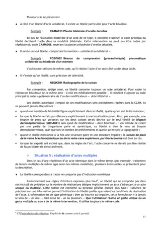41
Plusieurs cas se présentent.
♦ À côté d’un libellé d’acte unilatéral, il existe un libellé particulier pour l’acte bilatéral.
Exemple : CAMA013 Plastie bilatérale d'oreille décollée
En cas de réalisation bilatérale d’un acte de ce type, il convient d’utiliser le code principal du
libellé décrivant l’acte dans sa modalité bilatérale. Cette intervention ne peut pas être codée par
répétition du code CAMA008, repérant la plastie unilatérale d’oreille décollée.
♦ Il existe un seul libellé, comportant la mention « unilatéral ou bilatéral ».
Exemple : FCBP002 Séance de compression [pressothérapie] pneumatique
unilatérale ou bilatérale d'un membre
L’utilisateur utilisera le même code, qu’il réalise l’acte d’un seul côté ou des deux côtés.
♦ Il n’existe qu’un libellé, sans précision de latéralité.
Exemple : NBQK001 Radiographie de la cuisse
Par convention, rédigé ainsi, ce libellé concerne toujours un acte unilatéral. Pour coder la
réalisation bilatérale de ce même acte – si elle est médicalement possible –, il convient d’ajouter au code
principal le code supplémentaire de l’un des modificateurs « Acte bilatéral ».
Les libellés autorisant l’emploi de ces modificateurs sont précisément repérés dans la CCAM. Ils
ne peuvent jamais être utilisés :
• quand une mention de latéralité figure explicitement dans le libellé, quelle qu’en soit la formulation ;
• lorsque le libellé ne fait pas référence explicitement à une localisation paire. Ainsi, par exemple, une
biopsie de peau qui porterait sur les deux cuisses serait décrite par le seul libellé de biopsie
dermoépidermique (QZHA001) sans ajout de modificateur « Acte bilatéral » ; son intitulé ne citant
pas une partie de l’organisme paire et symétrique, ce libellé a bien le sens de biopsie
dermoépidermique, quel que soit le nombre de prélèvements et quelle qu’en soit la topographie ;
• quand le libellé mentionne à la fois une structure paire et une structure impaire ; la suture de plaie
de la veine brachiocéphalique ou de la veine cave supérieure, par thoracotomie est dans ce cas,
• lorsque les experts ont estimé que, dans les règles de l’art, l’acte concerné ne devait pas être réalisé
de façon bilatérale simultanément.
 Situation 5 : réalisation d’actes multiples
Dans le cas d’une répétition d’un acte identique dans le même temps (par exemple, traitement
de lésions multiples de même type selon les mêmes modalités), plusieurs éventualités se présentent pour
la description.
♦ Le libellé correspondant à l’acte ne comporte pas d’indication numérique
Conformément aux règles d’écriture exposées plus haut6
, un libellé qui ne comporte pas dans
son intitulé de précision sur le nombre de réalisations désigne implicitement un acte s’adressant à un acte
unique ou multiple. Cette notion est conforme au principe général énoncé plus haut : l’absence de
précision sur une information permet l’utilisation du libellé quelles que soient les conditions de réalisation
de l’acte. L’information est de type générique : bien qu’inscrite au singulier, cette formulation n’a jamais
le sens de « un seul », mais celui de « un ou plusieurs ». Que l’utilisateur réalise un geste unique ou un
geste multiple au cours de la même intervention, il utilise toujours le même code.
6
Cf Particularités de rédaction. Emploi de de comme article partitif
 