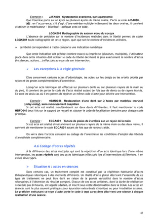 42
Exemples : JJFA008 Kystectomie ovarienne, par laparotomie
Que l’exérèse porte sur un kyste ou plusieurs kystes du même ovaire, l’acte se code JJFA008.
NB : en l’occurrence, s’il s’agit d’une exérèse multiple intéressant les deux ovaires, il convient
d’utiliser le modificateur « Bilatéral » adéquat avec ce code.
LGQK001 Radiographie du sacrum et/ou du coccyx
L’absence de précision sur le nombre d’incidences réalisées dans le libellé permet de coder
LGQK001 toute radiographie de cette région, quel que soit le nombre d’incidences utilisées.
♦ Le libellé correspondant à l’acte comporte une indication numérique
Que cette indication soit précise (nombre exact) ou imprécise (plusieurs, multiples), l’utilisateur
placé dans cette situation doit utiliser le code du libellé décrivant le plus exactement le nombre d’actes
(incidences, actions...) effectués au cours de son intervention.
 Les exceptions à la règle générale
Elles concernent certains actes d’odontologie, les actes sur les doigts ou les orteils décrits par
rayon et les gestes complémentaires d’anesthésie.
Lorsqu’un acte identique est effectué sur plusieurs dents ou sur plusieurs rayons de la main ou
du pied, il convient de porter le code de l’acte réalisé autant de fois que de dents ou de rayons traités.
Ce sont les seuls cas où il est permis de répéter un même code d’acte pour décrire une intervention.
Exemple : HBMD046 Restauration d’une dent sur 2 faces par matériau incrusté
[inlay-onlay], sans recouvrement cuspidien
Si cet acte est réalisé simultanément sur deux dents différentes, il faut mentionner le code
HBFD046 deux fois sur le support de recueil et ajouter le code de localisation dentaire pour chaque code
principal.
Exemple : ECCA001 Suture de plaies de 2 artères sur un rayon de la main
Si cet acte est réalisé simultanément sur plusieurs rayons de la même main ou des deux mains, il
convient de mentionner le code ECCA001 autant de fois que de rayons traités.
On verra dans l’article consacré au codage de l’anesthésie les conditions d’emploi des libellés
d’anesthésie complémentaire.
4.6 Codage d’actes répétés
À la différence des actes multiples qui sont la répétition d’un acte identique lors d’une même
intervention, les actes répétés sont des actes identiques effectués lors d’interventions différentes. Il en
existe deux types.
 Situation 6 : actes en séances
Dans certains cas, un traitement complet est constitué par la répétition habituelle d’actes
thérapeutiques identiques à des moments différents. Un libellé d’acte global décrivant l’ensemble de ce
type de traitement ne peut être écrit en raison de la grande variabilité dans le nombre d’actes
nécessaires à l’obtention du résultat complet. Chacun de ces actes unitaires, dont la durée de réalisation
n’excède pas 24 heures, est appelé séance, et inscrit sous cette dénomination dans la CCAM. Les actes en
séances sont le plus souvent pratiqués pour épuration extrarénale chronique ou pour irradiation externe.
Le praticien exécutant ce type d’acte porte le code à sept caractères décrivant une séance à chaque
réalisation d’une séance.
 
