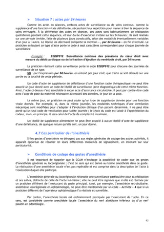 43
 Situation 7 : actes par 24 heures
Comme les actes en séances, certains actes de surveillance ou de soins continus, comme la
suppléance d’une fonction vitale défaillante, nécessitent leur répétition pour mener à bien la séquence de
soins envisagée. À la différence des actes en séances, ces actes sont habituellement de réalisation
quotidienne pendant cette séquence, et leur durée d’exécution s’étale sur les 24 heures ; ils sont réalisés
sur une période limitée, faite de plusieurs jours consécutifs, selon des modalités éventuellement variables
d’un jour à l’autre. Le libellé les décrivant comporte la mention « , par 24 heures » en fin d’intitulé. Le
praticien exécutant ce type d’acte porte le code à sept caractères correspondant pour chaque journée de
surveillance.
Exemple : EQQP012 Surveillance continue des pressions du cœur droit avec
mesure du débit cardiaque ou de la fraction d’éjection du ventricule droit, par 24 heures
Le praticien réalisant cette surveillance porte le code EQQP012 pour chacune des journées de
surveillance de ce type.
NB : par l’expression par 24 heures, on entend par jour civil, que l’acte se soit déroulé sur une
partie ou la totalité de cette période.
Un code d’acte de suppléance de défaillance d’une fonction (acte thérapeutique) ne peut être
associé un jour donné avec un code de libellé de surveillance (acte diagnostique) de cette même fonction.
Ainsi, l’acte ci-dessus n’est associable à aucun acte d’assistance circulatoire. Il peut par contre être codé
avec l’acte de pose du matériel nécessaire au recueil des données, le jour de la pose.
Le même jour, un praticien ne peut coder qu’un type de suppléance donnée pour une fonction
vitale donnée. Par exemple, si, dans la même journée, les modalités techniques d’une ventilation
mécanique sont modifiées pour s’adapter à l’évolution clinique d’un patient déterminé, il ne peut être
porté qu’un seul code de ventilation pour ladite journée ; le choix du code est laissé à l’appréciation du
codeur, mais, en principe, il sera celui de l’acte de complexité maximale.
Un libellé de suppléance alimentaire ne peut être associé à aucun libellé d’acte de suppléance
d’une défaillance, de quelque nature qu’elle soit, un jour donné.
4.7 Cas particulier de l’anesthésie
Si les gestes d’anesthésie ne dérogent pas aux règles générales de codage des autres activités, il
apparaît opportun de résumer ici leurs différentes modalités de signalement, en insistant sur leur
particularité.
 Conditions de codage des gestes d’anesthésie
Il est important de rappeler que la CCAM n’envisage la possibilité de coder que les gestes
d’anesthésie générale ou locorégionale ; c’est ce sens qui est donné au terme anesthésie dans ce guide.
La réalisation d’une anesthésie locale n’est pas repérable et est comprise dans la description de l’acte à
l’exécution duquel elle participe.
L’anesthésie générale ou locorégionale nécessite une surveillance particulière pour sa réalisation
et ses suites, distincte de celle de l’acte lui-même ; elle ne peut être signalée que si elle est réalisée par
un praticien différent de l’exécutant du geste principal. Ainsi, par exemple, l’anesthésie rétrobulbaire,
anesthésie locorégionale en ophtalmologie, ne peut être mentionnée par un code « Activité » 4 que si un
praticien différent de l’opérateur ophtalmologue l’a réalisée et surveillée.
Par contre, l’anesthésie locale est ordinairement pratiquée par l’exécutant de l’acte. En ce
sens, est considérée comme anesthésie locale l’anesthésie du nerf alvéolaire inférieur ou d’un nerf
palatin en odontologie.
 