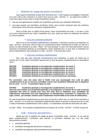 44
 Modalités de codage des gestes d’anesthésie
Aucun geste d’anesthésie ne peut être mentionné seul : il doit toujours accompagner l’exécution
d’un acte codé et être rattaché à un code d’acte suivi du code « Activité » 1. Au regard de la CCAM, il
existe deux types d’actes selon le mode d’anesthésie utilisée :
• ceux qui sont généralement réalisés sous anesthésie (actes dits avec anesthésie habituelle),
• ceux pour lesquels une anesthésie, d’ordinaire inutile, peut s’avérer nécessaire dans des conditions
particulières (actes dits avec anesthésie complémentaire).
Dans la CCAM, pour un libellé d’acte donné, cette caractérisation est fixée : il ne peut y avoir
qu’un seul comportement pour coder l’anesthésie d’un acte, quels que soient les habitudes du praticien
ou l’état du patient.
 Actes avec anesthésie habituelle
Dans le cas d’une anesthésie habituellement nécessaire, l’utilisateur trouvera à sa disposition un
code « Activité » particulier, dont la valeur est constamment 4 dans l’ensemble de la CCAM. Ce code est à
ajouter au code principal et au code « Phase » de l’acte pratiqué. Si, pour une raison particulière, aucune
prestation d’anesthésie générale ou locorégionale n’était dispensée pour un acte dont la réalisation est
prévue habituellement sous anesthésie, le code « Activité » 4 ne serait pas à saisir.
 Actes avec anesthésie complémentaire
Pour ceux des actes effectués facultativement sous anesthésie, ce geste est repéré par la
mention de l’un des codes d’anesthésie figurant dans la liste des gestes complémentaires du souschapitre
18.01 :
ZZLP030 Anesthésie générale ou locorégionale complémentaire, de niveau 2
ZZLP054 Anesthésie générale ou locorégionale complémentaire, de niveau 3
ZZLP042 Anesthésie générale ou locorégionale complémentaire, de niveau 4
ZZLP008 Anesthésie générale ou locorégionale complémentaire, de niveau 5
ZZLP012 Anesthésie générale ou locorégionale complémentaire, de niveau 6
AFLB010 Anesthésie rachidienne au cours d'un accouchement par voie basse
Par convention, ceux des actes dont le libellé n’est pas accompagné d’un code de geste
complémentaire et qui ne sont pas considérés comme avec anesthésie habituelle (qui ne disposent
pas du code « Activité » 4) autorisent l’ajout du code
ZZLP025 Anesthésie générale ou locorégionale complémentaire, de niveau 1
quand ils sont réalisés sous anesthésie générale ou locorégionale. La mention de ce code ne saurait
cependant être prise en compte pour ceux des actes dont la réalisation sous anesthésie est
médicalement impossible (tout acte diagnostique ou thérapeutique nécessitant la coopération du
sujet, comme, par exemple, certains actes d’exploration fonctionnelle ou les actes de rééducation).
Un code d’anesthésie complémentaire ne peut bien sûr pas être utilisé avec un code d’acte autorisant le
code « Activité » 4. Un acte avec anesthésie complémentaire donné ne permet la mention que de l’un des
7 codes d’anesthésie complémentaire cités ci-dessus : la combinaison autorisée est fixée dans une table.
Le code « Phase » de ces gestes complémentaires est toujours 0, le code « Activité » à utiliser toujours 4.
 Code « Extension documentaire »
Quelle que soit la modalité de codage du geste d’anesthésie (code « Activité » 4, ou code de
geste complémentaire), l’utilisateur peut préciser la technique employée par l’un des codes
documentaires suivants :
• 1 anesthésie générale
• 2 anesthésie locorégionale péridurale ou épidurale
• 3 anesthésie locorégionale subarachnoïdienne [rachianesthésie]
 