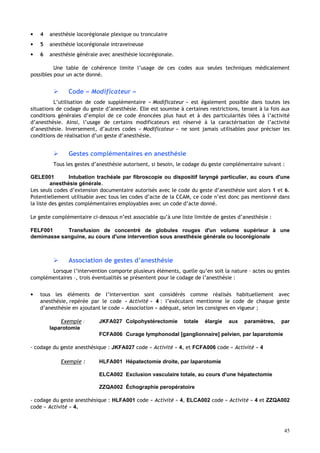 45
• 4 anesthésie locorégionale plexique ou tronculaire
• 5 anesthésie locorégionale intraveineuse
• 6 anesthésie générale avec anesthésie locorégionale.
Une table de cohérence limite l’usage de ces codes aux seules techniques médicalement
possibles pour un acte donné.
 Code « Modificateur »
L’utilisation de code supplémentaire « Modificateur » est également possible dans toutes les
situations de codage du geste d’anesthésie. Elle est soumise à certaines restrictions, tenant à la fois aux
conditions générales d’emploi de ce code énoncées plus haut et à des particularités liées à l’activité
d’anesthésie. Ainsi, l’usage de certains modificateurs est réservé à la caractérisation de l’activité
d’anesthésie. Inversement, d’autres codes « Modificateur » ne sont jamais utilisables pour préciser les
conditions de réalisation d’un geste d’anesthésie.
 Gestes complémentaires en anesthésie
Tous les gestes d’anesthésie autorisent, si besoin, le codage du geste complémentaire suivant :
GELE001 Intubation trachéale par fibroscopie ou dispositif laryngé particulier, au cours d'une
anesthésie générale.
Les seuls codes d’extension documentaire autorisés avec le code du geste d’anesthésie sont alors 1 et 6.
Potentiellement utilisable avec tous les codes d’acte de la CCAM, ce code n’est donc pas mentionné dans
la liste des gestes complémentaires employables avec un code d’acte donné.
Le geste complémentaire ci-dessous n’est associable qu’à une liste limitée de gestes d’anesthésie :
FELF001 Transfusion de concentré de globules rouges d'un volume supérieur à une
demimasse sanguine, au cours d'une intervention sous anesthésie générale ou locorégionale
 Association de gestes d’anesthésie
Lorsque l’intervention comporte plusieurs éléments, quelle qu’en soit la nature – actes ou gestes
complémentaires –, trois éventualités se présentent pour le codage de l’anesthésie :
• tous les éléments de l’intervention sont considérés comme réalisés habituellement avec
anesthésie, repérée par le code « Activité » 4 : l’exécutant mentionne le code de chaque geste
d’anesthésie en ajoutant le code « Association » adéquat, selon les consignes en vigueur ;
Exemple : JKFA027 Colpohystérectomie totale élargie aux paramètres, par
laparotomie
FCFA006 Curage lymphonodal [ganglionnaire] pelvien, par laparotomie
- codage du geste anesthésique : JKFA027 code « Activité » 4, et FCFA006 code « Activité » 4
Exemple : HLFA001 Hépatectomie droite, par laparotomie
ELCA002 Exclusion vasculaire totale, au cours d'une hépatectomie
ZZQA002 Échographie peropératoire
- codage du geste anesthésique : HLFA001 code « Activité » 4, ELCA002 code « Activité » 4 et ZZQA002
code « Activité » 4.
 