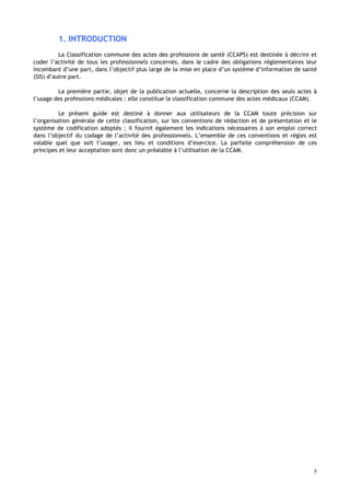 5
1. INTRODUCTION
La Classification commune des actes des professions de santé (CCAPS) est destinée à décrire et
coder l’activité de tous les professionnels concernés, dans le cadre des obligations réglementaires leur
incombant d’une part, dans l’objectif plus large de la mise en place d’un système d’information de santé
(SIS) d’autre part.
La première partie, objet de la publication actuelle, concerne la description des seuls actes à
l’usage des professions médicales : elle constitue la classification commune des actes médicaux (CCAM).
Le présent guide est destiné à donner aux utilisateurs de la CCAM toute précision sur
l’organisation générale de cette classification, sur les conventions de rédaction et de présentation et le
système de codification adoptés ; il fournit également les indications nécessaires à son emploi correct
dans l’objectif du codage de l’activité des professionnels. L’ensemble de ces conventions et règles est
valable quel que soit l’usager, ses lieu et conditions d’exercice. La parfaite compréhension de ces
principes et leur acceptation sont donc un préalable à l’utilisation de la CCAM.
 