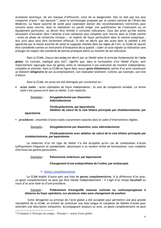 8
archaïsme technique, de son manque d’efficacité, voire de sa dangerosité. Elle ne doit pas non plus
comporter d’acte “ non éprouvé ”, selon la terminologie proposée par le conseil national de l’Ordre des
Médecins. La Haute autorité de santé peut cependant donner des recommandations restrictives pour
certains actes inscrits, dont la réalisation lui paraît exiger une qualification de l’exécutant ou un
équipement particulier, ou devoir être limitée à certaines indications. Ceux des actes qu’elle estime
nécessaire d’encadrer dans l’attente d’une validation plus complète sont inscrits dans la CCAM comme
« actes en phase de recherche clinique », et repérés de façon particulière dans le volume analytique ;
leur suivi peut ainsi être facilement effectué. Si elle ne décrit que des actes dont la validité a été
appréciée par la Haute autorité de santé et supposés réalisés dans les règles de l’art, la CCAM ne saurait
être considérée comme un instrument d’évaluation de la qualité ; coder un acte signale sa réalisation sans
préjuger du respect des standards de bonnes pratiques admis au moment de son exécution.
Dans la CCAM, chacun des actes est décrit par un libellé selon le principe fondamental de l’acte
global. Ce concept, expliqué plus loin
3
, signifie que, dans la formulation d’un libellé d’acte, sont
implicitement regroupés tous les gestes utiles et nécessaires à son exécution de manière indépendante,
complète et achevée. Dans la CCAM ne figure donc aucun geste élémentaire, partie d’un acte constituant
un élément obligatoire de son accomplissement, non réalisable isolément, comme, par exemple, une voie
d’abord.
Dans la CCAM, les actes ont été distingués par convention en :
• actes isolés : actes réalisables de façon indépendante ; ils sont de complexité variable. Le terme
isolé n’est jamais écrit dans le libellé, il est implicite.
Exemples : Amygdalectomie par dissection
Adénoïdectomie
Cholécystectomie, par laparotomie
Ablation de calcul de la voie biliaire principale par cholédochotomie, par
laparotomie
 procédures : ensemble d’actes isolés couramment associés dans le cadre d’interventions réglées.
Exemples : Amygdalectomie par dissection, avec adénoïdectomie
Cholécystectomie avec ablation de calcul de la voie biliaire principale par
cholédochotomie, par laparotomie
La rédaction d’un tel type de libellé n’a été acceptée qu’en cas de combinaison d’actes
suffisamment fréquente et standardisée, aboutissant à un nombre limité de formulations. Leur modalité
d’écriture est parfois particulière.
Exemples : Pelvectomie antérieure, par laparotomie
Changement d’une endoprothèse de l’urètre, par endoscopie
 Gestes complémentaires
La CCAM établit d’autre part une liste de gestes complémentaires. À la différence d’un acte,
un geste complémentaire ne peut pas être réalisé indépendamment : il s’agit d’un temps facultatif au
cours d’un acte isolé ou d’une procédure.
Exemple : Prélèvement d'autogreffe osseuse corticale ou corticospongieuse à
distance du foyer opératoire, sur plusieurs sites sans changement de position
Cette dérogation au principe de l’acte global a été acceptée pour permettre une plus grande
maniabilité de la CCAM, en évitant de constituer une liste longue et complexe de libellés d’actes pour
atteindre une description exhaustive. Accompagnant toujours un acte, un geste complémentaire ne peut
3
Cf chapitre 4. Principes du codage – Principe 1 : notion d’acte global
 