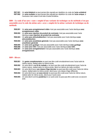 86
R07.001 Un acte bilatéral ne peut jamais être signalé par répétition du code de l’acte unilatéral.
R07.002 Un acte multiple ne peut jamais être signalé par répétition du code de l’acte unique, à
l’exclusion des codes d’une liste d’actes limitative.
R08 – Le code d’un acte « sans » emploi d’une variante de technique ou de méthode n’est pas
associable avec le code du même acte « avec » emploi de la même variante de technique ou de
méthode
R08.001 Un acte sans enregistrement vidéo n’est pas associable avec l’acte identique avec
enregistrement vidéo.
R08.002 Un acte sans injection de produit de contraste n’est pas associable avec l’acte
identique avec injection de produit de contraste.
R08.003 Un acte sans stimulodétection n’est pas associable avec l’acte identique avec
stimulodétection.
R08.004 Un acte sans anesthésie générale n’est pas associable avec l’acte identique avec
anesthésie générale.
R08.005 Un acte sans guidage n’est pas associable avec l’acte identique avec guidage.
R08.006 Un acte sans CEC n’est pas associable avec l’acte identique avec CEC.
R08.007 Un acte sans enregistrement n’est pas associable avec l’acte identique avec
enregistrement.
R09 – Divers
R09.001 Un geste complémentaire ne peut pas être codé simultanément avec l’acte isolé de
même nature, réalisé selon le même accès.
R09.002 Un acte décrit « au lit du malade » ne peut pas être codé simultanément avec l’acte de
même nature, réalisé selon le même accès, décrit en dehors de cette condition.
R09.003 Un acte décrit pour une classe d’âge donnée ne peut pas être codé avec l’acte de même
nature, réalisé selon le même accès, décrit pour une classe d’âge différente.
R09.004 Un acte décrit pour un sexe donné ne peut pas être codé avec l’acte de même nature,
réalisé selon le même accès, décrit pour l’autre sexe.
R09.005 Un acte décrit comme postérieur à un autre acte ne peut pas être codé avec ce second
acte.
 