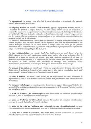 87
A.7 – Notes d’utilisation de portée générale
Par thoracotomie, on entend : tout abord de la cavité thoracique - sternotomie, thoracotomie
latérale, thoracotomie postérieure -.
Par dispositif médical, on entend : « tout instrument, appareil, équipement, matière, produit, à
l’exception des produits d’origine humaine, ou autre article utilisé seul ou en association, y
compris les accessoires et logiciels intervenant dans son fonctionnement, destiné par le fabricant à
être utilisé chez l’homme à des fins médicales et dont l’action principale voulue n’est pas obtenue
par des moyens pharmacologiques ou immunologiques ni par métabolisme, mais dont la fonction
peut être assistée par de tels moyens.
Les dispositifs médicaux qui sont conçus pour être implantés en totalité ou en partie dans le corps
humain ou placés dans un orifice naturel, et qui dépendent pour leur bon fonctionnement d’une
source d’énergie électrique ou de toute source d’énergie autre que celle qui est générée
directement par le corps humain ou la pesanteur, sont dénommés dispositifs médicaux implantables
actifs. » (Code de la santé publique, Art. L.5611-1)
Par bloc médicotechnique, on entend : local d’un établissement de santé distinct d’un lieu
d’hébergement ou d’accueil, spécialement équipé pour réaliser des actes techniques dans le
domaine de la santé en présence du patient, dans des conditions optimales de sécurité, en
particulier pour la surveillance et la suppléance des fonctions vitales. Sont considérés comme tels
les services ou unités suivants : bloc opératoire de chirurgie, bloc obstétrical, locaux
d’explorations fonctionnelles, d’endoscopie, d’imagerie, de réanimation, de déchocage.
Par acte, au lit du malade, on entend : acte réalisé par un professionnel de santé, nécessitant le
déplacement de celui-ci et du matériel nécessaire, auprès d’un patient non déplacé du lit qu’il
occupe dans les locaux d’hébergement d’un établissement de santé.
Par acte, à domicile, on entend : acte réalisé par un professionnel de santé, nécessitant le
déplacement de celui-ci et du matériel nécessaire, auprès d’un patient établi dans un lieu ordinaire
de résidence.
Par incidence radiologique, on entend : position du patient par rapport à la source d’émission des
rayons X. Une modification des positions respectives du patient et de la source d’émission constitue
une nouvelle incidence.
Les actes sur le thorax, par thoracoscopie incluent l'évacuation de collection intrathoracique
associée, la pose de drain pleural et/ou péricardique.
Les actes sur le thorax, par thoracotomie incluent l'évacuation de collection intrathoracique
associée, la pose de drain pleural et/ou péricardique.
Les actes sur la cavité de l'abdomen, par cœlioscopie ou par rétropéritonéoscopie incluent
l'évacuation de collection intraabdominale associée, la toilette péritonéale et/ou la pose de drain.
Les actes sur la cavité de l'abdomen, par abord direct incluent l'évacuation de collection
intraabdominale associée, la toilette péritonéale et/ou la pose de drain.
 