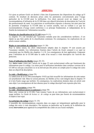 89
ADDENDA
Cet ajout au présent Guide est destiné à faire état d’ajustements des dispositions de codage qu’il
contient. Ils résultent de décisions prises entre les partenaires conventionnels pour l’usage
particulier de la CCAM pour la tarification. Ces choix peuvent avoir un impact sur les
recommandations d’utilisation de la CCAM dans son objectif prioritaire de description de l’activité
des professionnels de santé. Les précisions et rectifications exposées ci-dessous ont ainsi pour but
de permettre d’employer la CCAM dans sa version actuelle, tout en veillant à ce que les
recommandations d’usage soient conformes à ce principe fondamental, et indépendantes de la
finalité du traitement de l’information recueillie.
Principes de classification de la CCAM (pages 9–11)
Le chapitre 19 a été introduit par l’assurance maladie pour des considérations tarifaires ; il est
réputé ne pas faire partie de la classification commune. En conséquence, les explications de cet
article restent valables.
Règles et conventions de rédaction (pages 11–20)
Pour la même raison, les choix rédactionnels adoptés dans le chapitre 19 sont assurés par
l’assurance maladie. Les informations fournies dans l’article du Guide consacré à ce sujet ne
concernent que les libellés des chapitres 1 à 18. Les conséquences de leur application s’imposent
pour l’utilisation de la CCAM dans le cadre d’un recueil à visée descriptive de l’activité des
praticiens.
Notes d’utilisation des libellés (pages 20–23)
Les Autres notes visées par l’article de la page 23 sont exclusivement celles qui fournissent des
informations pour le codage. Les notes pour la tarification introduites dans certaines versions de la
CCAM ne sont pas concernées ici et ne doivent pas être prises en compte pour le codage des actes
dans un objectif de description.
Le code « Modificateur » (page 29)
La subdivision de la CCAM (souschapitre 18.03) qui doit recueillir les informations de cette nature
est actuellement vide. Dans la version présente, les libellés ad hoc sont intégrés dans le chapitre 19
et n’ont d’autre usage que tarifaire. En conséquence, les explications données dans cet article sont
sans objet. Les conséquences de leur absence pour le codage descriptif sont exposées plus loin.
Le code « Association » (page 30)
Le code « Remboursement exceptionnel » (page 30)
Dans cette version de la CCAM, l’une comme l’autre de ces informations sont exclusivement à
usage tarifaire. Le Guide de lecture et de codage ne peut donc pas fournir de recommandation
d’emploi à leur sujet.
Les principes du codage (pages 31–35)
L’ensemble des recommandations exposées dans ces pages est intégralement applicable pour le
codage des actes à visée descriptive. On insistera en particulier sur la portée de la définition du
terme intervention pour apprécier la compatibilité des codes en cas d’actes multiples.
 