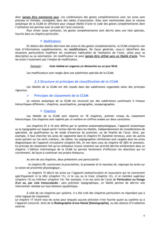 9
donc jamais être mentionné seul. Les combinaisons des gestes complémentaires avec les actes sont
précises et limitées, consignées dans des tables d’association. Elles sont mentionnées dans le volume
analytique de la CCAM en affichant pour chaque libellé d’acte le code des gestes complémentaires dont
l’utilisation est permise avec le code de l’acte concerné.
Pour éviter toute confusion, les gestes complémentaires sont décrits dans une liste spéciale,
fournie dans un chapitre particulier.
 Modificateurs
En dehors des libellés décrivant des actes et des gestes complémentaires, la CCAM comporte une
liste d’informations supplémentaires, les modificateurs. De façon générale, ceux-ci identifient des
situations particulières modifiant les conditions habituelles de réalisation de l’acte, utiles pour sa
description ou sa valorisation. Un modificateur ne peut jamais être utilisé sans un libellé d’acte. Tous
les actes n’autorisent pas l’emploi de modificateur.
Exemple : Acte réalisé en urgence un dimanche ou un jour férié
Les modificateurs sont rangés dans une subdivision spéciale de la CCAM.
2.3 Structure et principes de classification de la CCAM
Les libellés de la CCAM ont été classés dans des subdivisions organisées selon des principes
rigoureux.
 Principes de classement de la CCAM
Le volume analytique de la CCAM est structuré par des subdivisions constituant 4 niveaux
hiérarchiques différents : chapitres, souschapitres, paragraphes, sousparagraphes.
 Chapitres
Les libellés de la CCAM sont répartis en 18 chapitres, premier niveau du classement
hiérarchique. Ces chapitres sont repérés par un nombre en chiffres arabes sur deux caractères.
Les chapitres 01 à 16 sont définis par le système anatomophysiologique, l’appareil anatomique
ou la topographie sur lequel porte l’action décrite dans les libellés, indépendamment de considérations de
spécialité, de qualification ou de mode d’exercice du praticien, ou de finalité de l’acte. Ainsi, par
exemple, il faut chercher les actes de vagotomie dans le chapitre 01 (Système nerveux), avec les autres
actes portant sur les nerfs crâniens ; de même, les angiographies rétiniennes sont rangées dans les actes
diagnostiques de l’appareil circulatoire (chapitre 04), et non dans ceux du chapitre 02 (Œil et annexes).
Ce principe de classement fait qu’un utilisateur trouve rarement son activité décrite entièrement dans un
chapitre. L’édition informatique de la CCAM lui permet facilement d’effectuer les sélections qui lui
conviennent, de façon à constituer son propre thésaurus.
Au sein de ces chapitres, deux présentent une particularité :
– le chapitre 09, concernant la procréation, la grossesse et le nouveau-né, regroupe les actes sur
la notion de proximité physiologique ;
– le chapitre 15 décrit les actes sur l’appareil ostéoarticulaire et musculaire qui ne concernent
spécifiquement ni la tête (chapitre 11), ni le cou ou le tronc (chapitre 12), ni le membre supérieur
(chapitre 13) ou inférieur (chapitre 14). Par exemple, il en est ainsi de l’acte de Perforation ou forage
d’un os, par voie transcutanée : sans précision topographique, ce libellé permet de décrire une
intervention réalisée sur tout élément squelettique.
À côté de ces chapitres par système, il a été créé des chapitres particuliers ne répondant pas à
cette logique de classement.
Le chapitre 17 réunit tous les actes pour lesquels aucune précision n’est fournie quant au système ou à
l’appareil concerné. Ainsi de la Radiographie d’une fistule [fistulographie], ou des séances d’irradiation
externe.
 