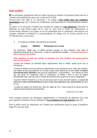 90
Règles modifiées
 Les principaux changements dans les règles exposées au chapitre 4 du présent Guide sont liés à
l’absence des modificateurs dans cette version de la CCAM.
Devient ainsi sans objet le cas particulier 3 de codage d’acte réalisé dans des conditions
particulières (page 38). L’absence de modificateur rend inopérantes les recommandations fournies
ici.
De même il est nécessaire d’adopter une modalité de codage des actes bilatéraux (Situation 4)
différente de celle fournie pages 40–41, pour les actes dont le libellé fait explicitement et
exclusivement référence à un organe ou un site anatomique pair et symétrique, sans préciser son
caractère unilatéral ou bilatéral. La recommandation de codage avec la version actuelle de la
CCAM doit alors s’écrire ainsi :
♦ Il n’existe qu’un libellé, sans précision de latéralité.
Exemple : NBQK001 Radiographie de la cuisse
Par convention, rédigé ainsi, ce libellé concerne toujours un acte unilatéral. Pour coder la
réalisation bilatérale de ce même acte – si elle est médicalement possible –, il convient de porter 2
fois le code de l’acte réalisé.
Cette répétition de code pour signaler la réalisation d’un acte bilatéral n’est jamais permise
dans les cas suivants :
• quand une mention de latéralité figure explicitement dans le libellé, quelle qu’en soit la
formulation ;
• lorsque le libellé ne fait pas référence explicitement à une localisation paire. Ainsi, par exemple,
une biopsie de peau qui porterait sur les deux cuisses serait décrite par le seul libellé de biopsie
dermoépidermique (QZHA001) sans ajout de modificateur « Acte bilatéral » ; son intitulé ne citant
pas une partie de l’organisme paire et symétrique, ce libellé a bien le sens de biopsie
dermoépidermique, quel que soit le nombre de prélèvements et quelle qu’en soit la topographie ;
• quand le libellé mentionne à la fois une structure paire et une structure impaire ; la suture de
plaie de la veine brachiocéphalique ou de la veine cave supérieure, par thoracotomie est dans
ce cas,
• lorsque les experts ont estimé que, dans les règles de l’art, l’acte concerné ne devait pas être
réalisé de façon bilatérale simultanément.
(modification 01 mars 2006)
Cette consigne constitue une dérogation supplémentaire à l’interdiction de répétition d’un code
pour signaler la réalisation d’actes multiples (cf Les exceptions à la règle générale, page 42).
Pour le même motif, les dispositions sur l’emploi des modificateurs pour les gestes d’anesthésie
(page 45) sont sans objet.
 
