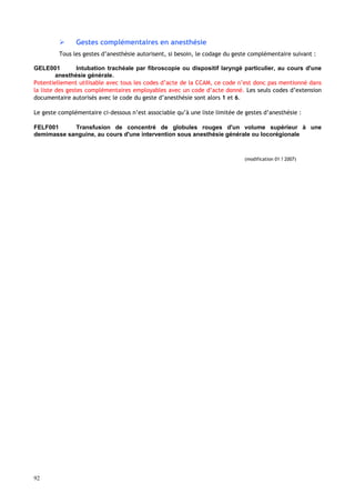 92
 Gestes complémentaires en anesthésie
Tous les gestes d’anesthésie autorisent, si besoin, le codage du geste complémentaire suivant :
GELE001 Intubation trachéale par fibroscopie ou dispositif laryngé particulier, au cours d'une
anesthésie générale.
Potentiellement utilisable avec tous les codes d’acte de la CCAM, ce code n’est donc pas mentionné dans
la liste des gestes complémentaires employables avec un code d’acte donné. Les seuls codes d’extension
documentaire autorisés avec le code du geste d’anesthésie sont alors 1 et 6.
Le geste complémentaire ci-dessous n’est associable qu’à une liste limitée de gestes d’anesthésie :
FELF001 Transfusion de concentré de globules rouges d'un volume supérieur à une
demimasse sanguine, au cours d'une intervention sous anesthésie générale ou locorégionale
(modification 01 ? 2007)
 