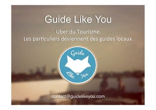 Guide Like You
Uber	
  du	
  Tourisme.	
  
Les	
  par1culiers	
  deviennent	
  des	
  guides	
  locaux.	
  	
  
contact@guidelikeyou.com!
!
 