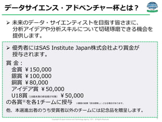 データサイエンス・アドベンチャー杯とは？
 未来のデータ・サイエンティストを目指す皆さまに、
分析アイデアや分析スキルについて切磋琢磨できる機会を
提供します。

 優秀者にはSAS Institute Japan株式会社より賞金が
授与さ...