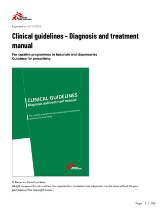 Page 1 / 392
Exported on: 12/11/2023
Clinical guidelines - Diagnosis and treatment
manual
For curative programmes in hospitals and dispensaries
Guidance for prescribing
© Médecins Sans Frontières
All rights reserved for all countries. No reproduction, translation and adaptation may be done without the prior
permission of the Copyright owner.
 