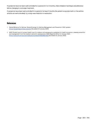 Page 101
/ 394
If symptoms have not been well controlled for a period of 2 to 3 months, check inhalation technique and adherence
before changing to a stronger treatment.
If symptoms have been well controlled for a period of at least 3 months (the patient is asymptomatic or the asthma
attacks are well controlled): try a step-wise reduction in medication.
References
1. Global INitiative for Asthma. Global Strategy for Asthma Management and Prevention. 2022 update.
https://ginasthma.org/gina-reports/ [Accessed 23 January 2023]
2. WHO Pocket book of primary health care for children and adolescents: guidelines for health promotion, disease prevention
and management from the newborn period to adolescence. WHO Regional Office for Europe; 2022.
https://www.who.int/europe/publications/i/item/9789289057622 [Accessed 23 January 2023]
 