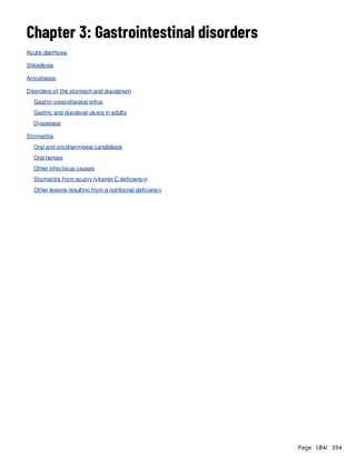Page 104
/ 394
Chapter 3: Gastrointestinal disorders
Acute diarrhoea
Shigellosis
Amoebiasis
Disorders of the stomach and duodenum
Gastro-oesophageal reflux
Gastric and duodenal ulcers in adults
Dyspepsia
Stomatitis
Oral and oropharyngeal candidiasis
Oral herpes
Other infectious causes
Stomatitis from scurvy (vitamin C deficiency)
Other lesions resulting from a nutritional deficiency
 