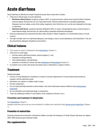 Page 105
/ 394
Acute diarrhoea
Acute diarrhoea is defined as at least 3 liquid stools per day for less than 2 weeks.
Clinical features
Treatment
General principles:
Prevention and treatment of dehydration
See Dehydration, Chapter 1.
Adapted treatment protocols are recommended for children with malnutrition (see Severe acute malnutrition, Chapter
1).
Prevention of malnutrition
Continue unrestricted normal diet. In breastfed children, increase the frequency of feeds. Breast milk does not replace
ORS. ORS should be given between feeds.
Zinc supplementation
There are 2 clinical types of acute diarrhoea:
Diarrhoea without blood, caused by viruses in 60% of cases (rotavirus, enterovirus), bacteria (Vibrio cholerae,
enterotoxigenic Escherichia coli, non Typhi Salmonella, Yersinia enterocolitica) or parasites (giardiasis).
Diseases, such as malaria, acute otitis media, respiratory tract infections, etc. can be accompanied by this type
of diarrhoea.
Diarrhoea with blood, caused by bacteria (Shigella in 50% of cases, Campylobacter jejuni, enteroinvasive or
enterohaemorrhagic Escherichia coli, Salmonella) or parasites (intestinal amoebiasis).
Infectious diarrhoeas are transmitted by direct (dirty hands) or indirect (ingestion of contaminated water or food)
contact.
The high mortality rate from diarrhoeal diseases, even benign, is due to acute dehydration and malnutrition. This can
be prevented by adequate rehydration and nutrition.
First assess for signs of dehydration (see Dehydration, Chapter 1).
Then look for other signs:
profuse watery diarrhoea (cholera, enterotoxigenic E. coli),
repeated vomiting (cholera),
fever (salmonellosis, viral diarrhoea),
presence of red blood in stools: see also Shigellosis and Amoebiasis (Chapter 3).
In a patient over 5 years with severe and rapid onset of dehydration, suspect cholera.
Prevent or treat dehydration: rehydration consists of prompt replacement of fluid and electrolyte losses as
required, until the diarrhoea stops.
Administer zinc sulfate to children under 5 years.
Prevent malnutrition.
Do not systematically administer antimicrobials: only certain diarrhoeas require antibiotics (see Antimicrobial
treatment).
Do not administer anti-diarrhoeal drugs or antiemetics.
Treat the underlying condition if any (malaria, otitis, respiratory infection, etc.).
 