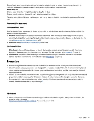Page 106
/ 394
Zinc sulfate is given in combination with oral rehydration solution in order to reduce the duration and severity of
diarrhoea, as well as to prevent further occurrences in the 2 to 3 months after treatment:
zinc sulfate PO
Children under 6 months: 10 mg (½ tablet) once daily for 10 days
Children from 6 months to 5 years: 20 mg (1 tablet) once daily for 10 days
Place the half-tablet or full tablet in a teaspoon, add a bit of water to dissolve it, and give the entire spoonful to the
child.
Antimicrobial treatment
Diarrhoea without blood
Most acute diarrhoeas are caused by viruses unresponsive to antimicrobials. Antimicrobials can be beneficial in the
event of cholera or giardiasis.
Diarrhoea with blood
Prevention
References
Cholera: the most important part of treatment is rehydration. In the absence of resistance (perform antibiotic-
sensitivity testing at the beginning of an outbreak), antibiotic treatment shortens the duration of diarrhoea. See the
guide Management of a cholera epidemic, MSF.
Giardiasis: see Intestinal protozoan infections, Chapter 6.
Shigellosis is the most frequent cause of bloody diarrhoea (amoebiasis is much less common). If there is no
laboratory diagnosis to confirm the presence of amoebae, first line treatment is for shigellosis (Chapter 3).
Amoebiasis: antiparasitic treatment only if motile Entamoeba histolytica amoebae are found in stools or if a
correct shigellosis treatment has been ineffective (see Amoebiasis, Chapter 3).
Breastfeeding reduces infant morbidity and mortality from diarrhoea and the severity of diarrhoea episodes.
When the child is weaned preparation and storage of food are associated with the risk of contamination by faecal
micro-organisms: discourage bottle-feeding; food must be cooked well; milk or porridge must never be stored at
room temperature.
Access to sufficient amounts of clean water and personal hygiene (washing hands with soap and water before food
preparation and before eating, after defecation etc.) are effective methods of reducing the spread of diarrhoea.
In countries with a high rotavirus diarrhoea fatality rate, the WHO recommends routine rotavirus vaccination in
children between 6 weeks and 24 months of age .
[1]
1. Weekly epidemiological record/Relevé épidémiologique hebdomadaire 1st February 2013, 88th year/1er Février 2013, 88e
année No. 5, 2013, 88, 49–64.
https://www.who.int/wer/2013/wer8805.pdf [Accessed 02 January 2019]
 