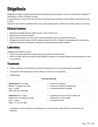 Page 107
/ 394
Shigellosis
Shigellosis is a highly contagious bacterial infection resulting in bloody diarrhoea. There are 4 serogroups of shigella: S.
dysenteriae, S. sonnei, S. flexneri, S. boydii.
S. dysenteriae type 1 (Sd1) is the only strain that causes large scale outbreaks. It has the highest case fatality rate (up
to 10%).
Patients at risk of death are children under 5 years, malnourished patients, children after measles, adults over 50 years.
Clinical features
Laboratory
Shigellosis in an epidemic context:
Treatment
If resistance or contra-indication to ciprofloxacin or if no improvement within 48 hours of starting first-line
treatment:
Diarrhoea with bright red blood visible in stool , with or without fever
a
Abdominal and rectal pain frequent
Signs of serious illness: fever above 39 °C; severe dehydration; seizures, altered mental status
Complications (more frequent with Sd1): febrile seizures (5 to 30% of children), rectal prolapse (3%), septicaemia,
intestinal obstruction or perforation, moderate to severe haemolytic uraemic syndrome
Confirm the causal agent (stool culture) and perform antibiotic sensitivity tests.
Perform monthly culture and sensitivity tests (antibiotic resistance can develop rapidly, sometimes during the course
of an outbreak).
Patients with signs of serious illness or with life-threatening risk factors must be admitted as inpatients.
Treat patients with neither signs of serious illness nor risk factors as outpatients.
Antibiotherapy:
First-line treatment
ciprofloxacin PO for 3 days
Children: 15 mg/kg 2 times daily
(max. 1 g daily)
Adults: 500 mg 2 times daily
if the strain is sensitive
if there is no antibiotic sensitivity test
if oral administration is possible
ceftriaxone IM for 3 days
Children: 50 to 100 mg/kg once daily
(max. 1 g daily)
Adults: 1 to 2 g once daily
in patients with severe infection and/or oral
administration is not possible
in pregnant womenb
 