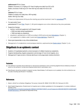 Page 108
/ 394
azithromycin PO for 5 days
Children: one dose of 12 mg/kg on D1 then 6 mg/kg once daily from D2 to D5
Adults: one dose of 500 mg on D1 then 250 mg once daily from D2 to D5
or
cefixime PO for 5 days
Children: 8 mg/kg once daily (max. 400 mg daily)
Adults: 400 mg once daily
If there is no improvement 48 hours after starting second-line treatment, treat for amoebiasis .
Shigellosis in an epidemic context
References
[1][2]
For pain and/or fever:
paracetamol PO (see Pain, Chapter 1). All opioid analgesics are contra-indicated as they slow peristalsis.
Supportive therapy:
nutrition: nutritional supplement with frequent meals
+ 2500 kcal daily during hospitalisation
+ 1000 kcal daily as outpatients
rehydration: administration of ORS according to WHO protocols (see Dehydration, Chapter 1).
zinc supplement in children under 5 years (see Acute diarrhoea, Chapitre 3).
Never give loperamide or any other antidiarrhoeal.
Management of complications: rectal prolapse reduction, septicaemia (see Septic shock, Chapter 1), etc.
Isolation of hospitalised patients; school exclusion of children treated as outpatients.
Hygiene (handwashing, hygienic preparation and storage of food, home hygiene, etc.).
Management if signs worsen or bloody diarrhoea in entourage (seek medical attention).
Footnotes
(a) This definition excludes: blood detected on microscope examination; stool containing digested blood (melaena); streaks of
blood on the surface of normal stool (haemorrhoids, anal or rectal lesion, etc.).
(b) Ciprofloxacin should be avoided in pregnant women. Nevertheless, if ceftriaxone is not available, the other antibiotics can
be used, including ciprofloxacin if necessary.
1. Karen L. Kotloff et al. Seminar: Shigellosis. The Lancet, Volume 391, ISSUE 10122, P801-812, February 24, 2018.
2. Word Health Organization. Pocket book for hospital care in children: guidelines for the management of common childhood
illnesses, 2013.
http://apps.who.int/iris/bitstream/handle/10665/81170/9789241548373_eng.pdf;jsessionid=CE5C46916607EF413AA9FCA89B
84163F?sequence=1 [Accessed 20 September 2018]
 