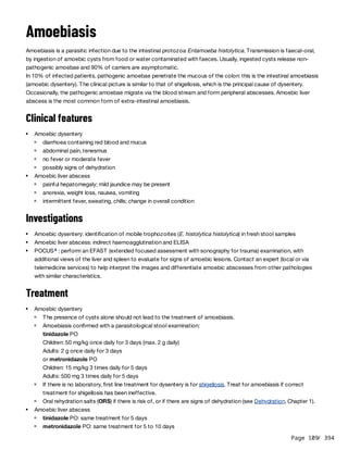 Page 109
/ 394
Amoebiasis
Amoebiasis is a parasitic infection due to the intestinal protozoa Entamoeba histolytica. Transmission is faecal-oral,
by ingestion of amoebic cysts from food or water contaminated with faeces. Usually, ingested cysts release non-
pathogenic amoebae and 90% of carriers are asymptomatic.
In 10% of infected patients, pathogenic amoebae penetrate the mucous of the colon: this is the intestinal amoebiasis
(amoebic dysentery). The clinical picture is similar to that of shigellosis, which is the principal cause of dysentery.
Occasionally, the pathogenic amoebae migrate via the blood stream and form peripheral abscesses. Amoebic liver
abscess is the most common form of extra-intestinal amoebiasis.
Clinical features
Investigations
Treatment
Amoebic dysentery
diarrhoea containing red blood and mucus
abdominal pain, tenesmus
no fever or moderate fever
possibly signs of dehydration
Amoebic liver abscess
painful hepatomegaly; mild jaundice may be present
anorexia, weight loss, nausea, vomiting
intermittent fever, sweating, chills; change in overall condition
Amoebic dysentery: identification of mobile trophozoites (E. histolytica histolytica) in fresh stool samples
Amoebic liver abscess: indirect haemoagglutination and ELISA
POCUS : perform an EFAST (extended focused assessment with sonography for trauma) examination, with
additional views of the liver and spleen to evaluate for signs of amoebic lesions. Contact an expert (local or via
telemedicine services) to help interpret the images and differentiate amoebic abscesses from other pathologies
with similar characteristics.
a
Amoebic dysentery
The presence of cysts alone should not lead to the treatment of amoebiasis.
Amoebiasis confirmed with a parasitological stool examination:
tinidazole PO
Children: 50 mg/kg once daily for 3 days (max. 2 g daily)
Adults: 2 g once daily for 3 days
or metronidazole PO
Children: 15 mg/kg 3 times daily for 5 days
Adults: 500 mg 3 times daily for 5 days
If there is no laboratory, first line treatment for dysentery is for shigellosis. Treat for amoebiasis if correct
treatment for shigellosis has been ineffective.
Oral rehydration salts (ORS) if there is risk of, or if there are signs of dehydration (see Dehydration, Chapter 1).
Amoebic liver abscess
tinidazole PO: same treatment for 5 days
metronidazole PO: same treatment for 5 to 10 days
 