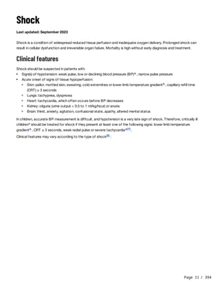 Page 11 / 394
Shock
Last updated: September 2023
Shock is a condition of widespread reduced tissue perfusion and inadequate oxygen delivery. Prolonged shock can
result in cellular dysfunction and irreversible organ failure. Mortality is high without early diagnosis and treatment.
Clinical features
Shock should be suspected in patients with:
In children, accurate BP measurement is difficult, and hypotension is a very late sign of shock. Therefore, critically ill
children should be treated for shock if they present at least one of the following signs: lower limb temperature
gradient , CRT ≥ 3 seconds, weak radial pulse or severe tachycardia .
Clinical features may vary according to the type of shock :
Sign(s) of hypotension: weak pulse, low or declining blood pressure (BP) , narrow pulse pressure
a
Acute onset of signs of tissue hypoperfusion:
Skin: pallor, mottled skin, sweating, cold extremities or lower limb temperature gradient , capillary refill time
(CRT) ≥ 3 seconds
b
Lungs: tachypnea, dyspnoea
Heart: tachycardia, which often occurs before BP decreases
Kidney: oliguria (urine output < 0.5 to 1 ml/kg/hour) or anuria
Brain: thirst, anxiety, agitation, confusional state, apathy, altered mental status
c
b d [1]
[2]
 