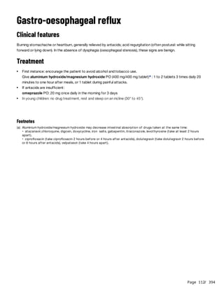 Page 112
/ 394
Gastro-oesophageal reflux
Clinical features
Burning stomachache or heartburn, generally relieved by antacids; acid regurgitation (often postural: while sitting
forward or lying down). In the absence of dysphagia (oesophageal stenosis), these signs are benign.
Treatment
First instance: encourage the patient to avoid alcohol and tobacco use.
Give aluminium hydroxide/magnesium hydroxide PO (400 mg/400 mg tablet) : 1 to 2 tablets 3 times daily 20
minutes to one hour after meals, or 1 tablet during painful attacks.
a
If antacids are insufficient:
omeprazole PO: 20 mg once daily in the morning for 3 days
In young children: no drug treatment, rest and sleep on an incline (30° to 45°).
Footnotes
(a) Aluminium hydroxide/magnesium hydroxide may decrease intestinal absorption of drugs taken at the same time:
• atazanavir,chloroquine, digoxin, doxycycline, iron salts, gabapentin, itraconazole, levothyroxine (take at least 2 hours
apart).
• ciprofloxacin (take ciprofloxacin 2 hours before or 4 hours after antacids), dolutegravir (take dolutegravir 2 hours before
or 6 hours after antacids), velpatasvir (take 4 hours apart).
 