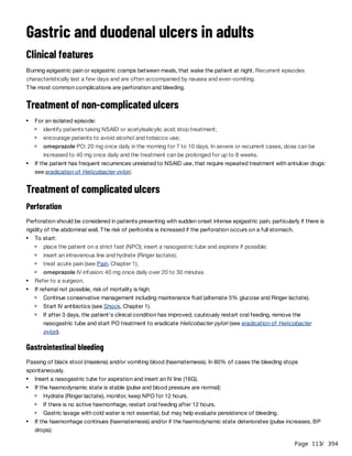 Page 113
/ 394
Gastric and duodenal ulcers in adults
Clinical features
Burning epigastric pain or epigastric cramps between meals, that wake the patient at night. Recurrent episodes
characteristically last a few days and are often accompanied by nausea and even vomiting.
The most common complications are perforation and bleeding.
Treatment of non-complicated ulcers
Treatment of complicated ulcers
Perforation
Perforation should be considered in patients presenting with sudden onset intense epigastric pain, particularly if there is
rigidity of the abdominal wall. The risk of peritonitis is increased if the perforation occurs on a full stomach.
Gastrointestinal bleeding
Passing of black stool (maelena) and/or vomiting blood (haematemesis). In 80% of cases the bleeding stops
spontaneously.
For an isolated episode:
identify patients taking NSAID or acetylsalicylic acid; stop treatment;
encourage patients to avoid alcohol and tobacco use;
omeprazole PO: 20 mg once daily in the morning for 7 to 10 days. In severe or recurrent cases, dose can be
increased to 40 mg once daily and the treatment can be prolonged for up to 8 weeks.
If the patient has frequent recurrences unrelated to NSAID use, that require repeated treatment with antiulcer drugs:
see eradication of Helicobacter pylori.
To start:
place the patient on a strict fast (NPO); insert a nasogastric tube and aspirate if possible;
insert an intravenous line and hydrate (Ringer lactate);
treat acute pain (see Pain, Chapter 1);
omeprazole IV infusion: 40 mg once daily over 20 to 30 minutes
Refer to a surgeon.
If referral not possible, risk of mortality is high:
Continue conservative management including maintenance fluid (alternate 5% glucose and Ringer lactate).
Start IV antibiotics (see Shock, Chapter 1).
If after 3 days, the patient's clinical condition has improved, cautiously restart oral feeding, remove the
nasogastric tube and start PO treatment to eradicate Helicobacter pylori (see eradication of Helicobacter
pylori).
Insert a nasogastric tube for aspiration and insert an IV line (16G).
If the haemodynamic state is stable (pulse and blood pressure are normal):
Hydrate (Ringer lactate), monitor, keep NPO for 12 hours.
If there is no active haemorrhage, restart oral feeding after 12 hours.
Gastric lavage with cold water is not essential, but may help evaluate persistence of bleeding.
If the haemorrhage continues (haematemesis) and/or if the haemodynamic state deteriorates (pulse increases, BP
drops):
 