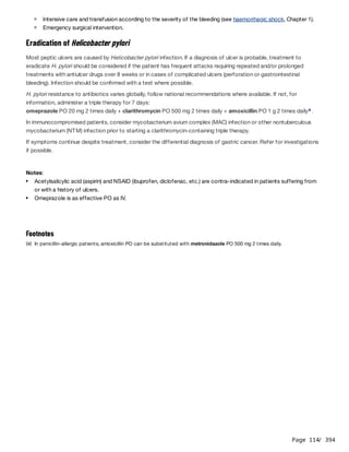 Page 114
/ 394
Eradication of Helicobacter pylori
Most peptic ulcers are caused by Helicobacter pylori infection. If a diagnosis of ulcer is probable, treatment to
eradicate H. pylori should be considered if the patient has frequent attacks requiring repeated and/or prolonged
treatments with antiulcer drugs over 8 weeks or in cases of complicated ulcers (perforation or gastrointestinal
bleeding). Infection should be confirmed with a test where possible.
H. pylori resistance to antibiotics varies globally, follow national recommendations where available. If not, for
information, administer a triple therapy for 7 days:
omeprazole PO 20 mg 2 times daily + clarithromycin PO 500 mg 2 times daily + amoxicillin PO 1 g 2 times daily .
In immunocompromised patients, consider mycobacterium avium complex (MAC) infection or other nontuberculous
mycobacterium (NTM) infection prior to starting a clarithromycin-containing triple therapy.
If symptoms continue despite treatment, consider the differential diagnosis of gastric cancer. Refer for investigations
if possible.
Notes:
Intensive care and transfusion according to the severity of the bleeding (see haemorrhagic shock, Chapter 1).
Emergency surgical intervention.
a
Acetylsalicylic acid (aspirin) and NSAID (ibuprofen, diclofenac, etc.) are contra-indicated in patients suffering from
or with a history of ulcers.
Omeprazole is as effective PO as IV.
Footnotes
(a) In penicillin-allergic patients, amoxicillin PO can be substituted with metronidazole PO 500 mg 2 times daily.
 