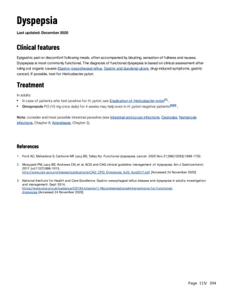 Page 115
/ 394
Dyspepsia
Last updated: December 2020
Clinical features
Epigastric pain or discomfort following meals, often accompanied by bloating, sensation of fullness and nausea.
Dyspepsia is most commonly functional. The diagnosis of functional dyspepsia is based on clinical assessment after
ruling out organic causes (Gastro-oesophageal reflux, Gastric and duodenal ulcers, drug-induced symptoms, gastric
cancer). If possible, test for Helicobacter pylori.
Treatment
In adults:
Note: consider and treat possible intestinal parasites (see Intestinal protozoan infections, Cestodes, Nematode
infections, Chapter 6; Amoebiasis, Chapter 3).
References
In case of patients who test positive for H. pylori, see Eradication of Helicobacter pylori .
[1]
Omeprazole PO (10 mg once daily) for 4 weeks may help even in H. pylori-negative patients .
[2][3]
1. Ford AC, Mahadeva S, Carbone MF, Lacy BE, Talley NJ. Functional dyspepsia. Lancet. 2020 Nov 21;396(10263):1689-1702.
2. Moayyedi PM, Lacy BE, Andrews CN, et al. ACG and CAG clinical guideline: management of dyspepsia. Am J Gastroenterol.
2017 Jul;112(7):988-1013.
http://www.cag-acg.org/images/publications/CAG_CPG_Dyspepsia_AJG_Aug2017.pdf [Accessed 24 November 2020]
3. National Institute for Health and Care Excellence. Gastro-oesophageal reflux disease and dyspepsia in adults: investigation
and management. Sept 2014.
https://www.nice.org.uk/guidance/CG184/chapter/1-Recommendations#interventions-for-functional-
dyspepsia [Accessed 24 November 2020]
 