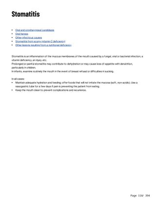 Page 116
/ 394
Stomatitis
Stomatitis is an inflammation of the mucous membranes of the mouth caused by a fungal, viral or bacterial infection, a
vitamin deficiency, an injury, etc.
Prolonged or painful stomatitis may contribute to dehydration or may cause loss of appetite with denutrition,
particularly in children.
In infants, examine routinely the mouth in the event of breast refusal or difficulties in sucking.
In all cases:
Oral and oropharyngeal candidiasis
Oral herpes
Other infectious causes
Stomatitis from scurvy (vitamin C deficiency)
Other lesions resulting from a nutritional deficiency
Maintain adequate hydration and feeding; offer foods that will not irritate the mucosa (soft, non-acidic). Use a
nasogastric tube for a few days if pain is preventing the patient from eating.
Keep the mouth clean to prevent complications and recurrence.
 