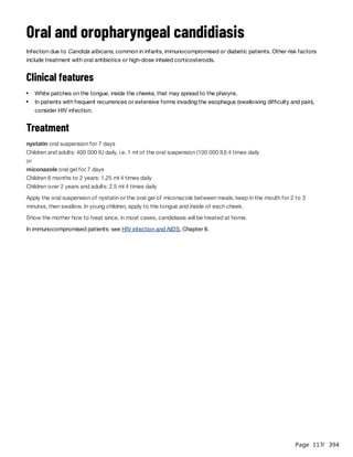 Page 117
/ 394
Oral and oropharyngeal candidiasis
Infection due to Candida albicans, common in infants, immunocompromised or diabetic patients. Other risk factors
include treatment with oral antibiotics or high-dose inhaled corticosteroids.
Clinical features
Treatment
nystatin oral suspension for 7 days
Children and adults: 400 000 IU daily, i.e. 1 ml of the oral suspension (100 000 IU) 4 times daily
or
miconazole oral gel for 7 days
Children 6 months to 2 years: 1.25 ml 4 times daily
Children over 2 years and adults: 2.5 ml 4 times daily
Apply the oral suspension of nystatin or the oral gel of miconazole between meals; keep in the mouth for 2 to 3
minutes, then swallow. In young children, apply to the tongue and inside of each cheek.
Show the mother how to treat since, in most cases, candidiasis will be treated at home.
In immunocompromised patients: see HIV infection and AIDS, Chapter 8.
White patches on the tongue, inside the cheeks, that may spread to the pharynx.
In patients with frequent recurrences or extensive forms invading the esophagus (swallowing difficulty and pain),
consider HIV infection.
 