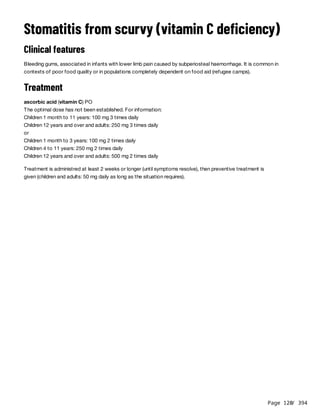 Page 120
/ 394
Stomatitis from scurvy (vitamin C deficiency)
Clinical features
Bleeding gums, associated in infants with lower limb pain caused by subperiosteal haemorrhage. It is common in
contexts of poor food quality or in populations completely dependent on food aid (refugee camps).
Treatment
ascorbic acid (vitamin C) PO
The optimal dose has not been established. For information:
Children 1 month to 11 years: 100 mg 3 times daily
Children 12 years and over and adults: 250 mg 3 times daily
or
Children 1 month to 3 years: 100 mg 2 times daily
Children 4 to 11 years: 250 mg 2 times daily
Children 12 years and over and adults: 500 mg 2 times daily
Treatment is administred at least 2 weeks or longer (until symptoms resolve), then preventive treatment is
given (children and adults: 50 mg daily as long as the situation requires).
 