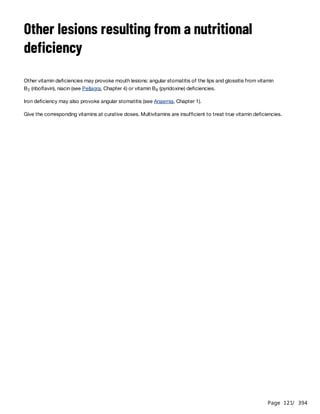 Page 121
/ 394
Other lesions resulting from a nutritional
deficiency
Other vitamin deficiencies may provoke mouth lesions: angular stomatitis of the lips and glossitis from vitamin
B (riboflavin), niacin (see Pellagra, Chapter 4) or vitamin B (pyridoxine) deficiencies.
Iron deficiency may also provoke angular stomatitis (see Anaemia, Chapter 1).
Give the corresponding vitamins at curative doses. Multivitamins are insufficient to treat true vitamin deficiencies.
2 6
 
