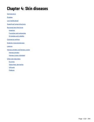 Page 122
/ 394
Chapter 4: Skin diseases
Dermatology
Scabies
Lice (pediculosis)
Superficial fungal infections
Bacterial skin infections
Impetigo
Furuncles and carbuncles
Erysipelas and cellulitis
Cutaneous anthrax
Endemic treponematoses
Leprosy
Herpes simplex and herpes zoster
Herpes simplex
Herpes zoster (shingles)
Other skin disorders
Eczema
Seborrheic dermatitis
Urticaria
Pellagra
 