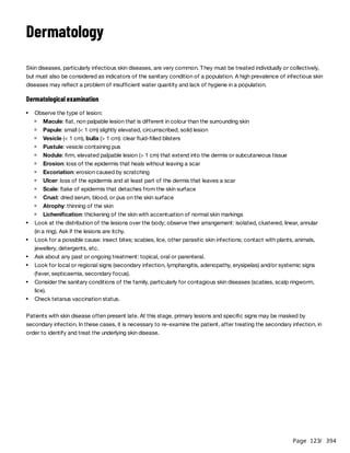 Page 123
/ 394
Dermatology
Skin diseases, particularly infectious skin diseases, are very common. They must be treated individually or collectively,
but must also be considered as indicators of the sanitary condition of a population. A high prevalence of infectious skin
diseases may reflect a problem of insufficient water quantity and lack of hygiene in a population.
Dermatological examination
Patients with skin disease often present late. At this stage, primary lesions and specific signs may be masked by
secondary infection. In these cases, it is necessary to re-examine the patient, after treating the secondary infection, in
order to identify and treat the underlying skin disease.
Observe the type of lesion:
Macule: flat, non palpable lesion that is different in colour than the surrounding skin
Papule: small (< 1 cm) slightly elevated, circumscribed, solid lesion
Vesicle (< 1 cm), bulla (> 1 cm): clear fluid-filled blisters
Pustule: vesicle containing pus
Nodule: firm, elevated palpable lesion (> 1 cm) that extend into the dermis or subcutaneous tissue
Erosion: loss of the epidermis that heals without leaving a scar
Excoriation: erosion caused by scratching
Ulcer: loss of the epidermis and at least part of the dermis that leaves a scar
Scale: flake of epidermis that detaches from the skin surface
Crust: dried serum, blood, or pus on the skin surface
Atrophy: thinning of the skin
Lichenification: thickening of the skin with accentuation of normal skin markings
Look at the distribution of the lesions over the body; observe their arrangement: isolated, clustered, linear, annular
(in a ring). Ask if the lesions are itchy.
Look for a possible cause: insect bites; scabies, lice, other parasitic skin infections; contact with plants, animals,
jewellery, detergents, etc.
Ask about any past or ongoing treatment: topical, oral or parenteral.
Look for local or regional signs (secondary infection, lymphangitis, adenopathy, erysipelas) and/or systemic signs
(fever, septicaemia, secondary focus).
Consider the sanitary conditions of the family, particularly for contagious skin diseases (scabies, scalp ringworm,
lice).
Check tetanus vaccination status.
 