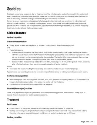 Page 124
/ 394
Scabies
Scabies is a cutaneous parasitosis due to the presence of the mite Sarcoptes scabiei hominis within the epidermis. It
exists in two forms: ordinary scabies, relatively benign and moderately contagious; and crusted scabies, favoured by
immune deficiency, extremely contagious and refractory to conventional treatment.
Person to person transmission takes place chiefly through direct skin contact, and sometimes by indirect contact
(sharing clothing, bedding). The challenge in management is that it must include simultaneous treatment of both the
patient and close contacts, and at the same time, decontamination of clothing and bedding of all persons undergoing
treatment, in order to break the transmission cycle.
Clinical features
Ordinary scabies
In older children and adults
and
and/or
Typical lesions and secondary lesions may co-exist, or specific lesions may be entirely masked by secondary lesions.
In infants and young children
Crusted (Norwegian) scabies
Thick, scaly, erythematous plaques, generalised or localised, resembling psoriasis, with or without itching (50% of
cases). Delay in diagnosis may lead to a scabies epidemic.
Treatment
In all cases
Ordinary scabies
Itching, worse at night, very suggestive of scabies if close contacts have the same symptom
Typical skin lesions:
Scabies burrows (common): fine wavy lines of 5 to 15 mm, corresponding to the tunnels made by the parasite
within the skin. Burrows are most often seen in the interdigital spaces of the hand and flexor aspect of the wrist,
but may be present on the areolae, buttocks, elbows, axillae. The back and the face are spared. Burrows may
be associated with vesicles, corresponding to the entry point of the parasite in the skin.
Scabies nodules (less common): reddish-brown nodules, measuring 2 to 20 mm, on the genitals in men, persisting
after effective treatment (they are not necessarily indicative of active infection).
Secondary skin lesions: resulting from scratching (excoriations, crusts) or super-infection (impetigo).
Vesicular eruption; often involving palms and soles, back, face, and limbs. Secondary infection or eczematisation is
frequent. Isolated scabies nodules in the axillae may be the only manifestation.
Examination of the mother’s hands may support the diagnosis.
Close contacts of the patient are treated simultaneously, even in the absence of symptoms.
Clothing and bedding (including that of contacts) are changed after each treatment. They are washed at ≥ 60 °C
then dried in the sun, or exposed to sunlight for 72 hours, or sealed in a plastic bag for 72 hours.
 