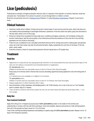 Page 127
/ 394
Lice (pediculosis)
Pediculosis is a benign contagious parasitic infection due to 3 species of lice specific to humans: head lice, body lice
and pubic lice. Transmission from person to person occurs through direct or indirect contact.
Body lice are potential vectors of relapsing fever (Chapter 7), typhus (Eruptive rickettsioses, Chapter 7) and trench
fever.
Clinical features
Treatment
Head lice
Body lice
Mass treatment (outbreak)
Apply 30 to 60 g (2 to 4 heaped soup spoons) of 0.5% permethrin powder to the inside of the clothes and
underclothes in contact with the skin (front and back, neck and waistline, sleeves and socks) in a fully clothed patient,
then rub in the powder by hand. Leave for 12 to 24 hours.
Treat other clothing (including headwear) and bedding in a plastic bag with 0.5% permethrin powder. Repeat in 8 to 10
days if the infestation persists.
Head lice mainly affect children: itching and scratch marks (nape of neck and around the ears), which may become
secondarily infected (impetigo) in prolonged infestation; presence of live lice and/or live (shiny, grey) nits attached to
the hair shaft within 5 mm of the scalp.
Body lice mainly affect populations living under poor conditions (refugees, prisoners, the homeless): itching and
scratch marks (back, belt line and armpits), often inflamed and infected; presence of lice and nits in the clothing
(parasites are not found on the body).
Pubic lice are considered to be a sexually transmitted infection (STI): itching and scratch marks (pubic and perianal
area), but other hairy areas may also be affected (armpits, thighs, eyelashes); lice and nits at the base of the hair
shaft, rarely visible.
Examine contacts; check for associated systemic infection (body lice) or STI (pubic lice).
Apply lotion to scalp and dry hair, paying particular attention to the areas behind the ears and around the nape of the
neck. Do not reduce or exceed the recommended duration of application.
4% dimeticone lotion
Children 6 months and over and adults: leave on hair for 8 hours, then rinse thoroughly.
Keep away from flames and/or intense heat sources (including cigarettes) during application and until rinsing (risk of
ignition).
or, if dimeticone is not available or in children 2 to 6 months:
1% permethrin lotion.
Children 2 months and over and adults: leave on hair for 10 minutes, then rinse thoroughly.
Repeat application of either treatment after 7 days.
Decontaminate combs, headwear and bedding (wash ≥ 60 °C/30 minutes, iron or dry in the sun or, if not feasible,
seal in a plastic bag for 2 weeks).
Treat as above contacts with live lice and/or live nits. Do not treat those with dead nits alone (dull, white, > 1 cm
from scalp).
 