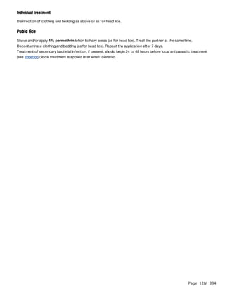 Page 128
/ 394
Individual treatment
Disinfection of clothing and bedding as above or as for head lice.
Pubic lice
Shave and/or apply 1% permethrin lotion to hairy areas (as for head lice). Treat the partner at the same time.
Decontaminate clothing and bedding (as for head lice). Repeat the application after 7 days.
Treatment of secondary bacterial infection, if present, should begin 24 to 48 hours before local antiparasitic treatment
(see Impetigo); local treatment is applied later when tolerated.
 