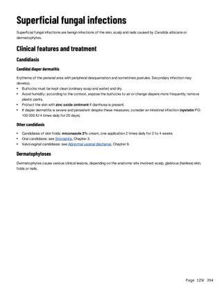 Page 129
/ 394
Superficial fungal infections
Superficial fungal infections are benign infections of the skin, scalp and nails caused by Candida albicans or
dermatophytes.
Clinical features and treatment
Candidiasis
Candidal diaper dermatitis
Erythema of the perianal area with peripheral desquamation and sometimes pustules. Secondary infection may
develop.
Other candidiasis
Dermatophytoses
Dermatophytes cause various clinical lesions, depending on the anatomic site involved: scalp, glabrous (hairless) skin,
folds or nails.
Buttocks must be kept clean (ordinary soap and water) and dry.
Avoid humidity: according to the context, expose the buttocks to air or change diapers more frequently; remove
plastic pants.
Protect the skin with zinc oxide ointment if diarrhoea is present.
If diaper dermatitis is severe and persistent despite these measures, consider an intestinal infection (nystatin PO:
100 000 IU 4 times daily for 20 days).
Candidiasis of skin folds: miconazole 2% cream, one application 2 times daily for 2 to 4 weeks
Oral candidiasis: see Stomatitis, Chapter 3.
Vulvovaginal candidiasis: see Abnormal vaginal discharge, Chapter 9.
 