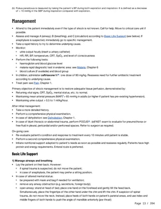 Page 13 / 394
Management
Primary objective of shock management is to restore adequate tissue perfusion, demonstrated by:
After initial management:
On-going care:
Basic Life Support
1) Manage airways and breathing
(b) Pulsus paradoxus is measured by taking the patient's BP during both expiration and inspiration. It is defined as a decrease
of > 10 mmHg in the SBP during inspiration compared with expiration.
Attend to the patient immediately even if the type of shock is not known. Call for help. Move to critical care unit if
possible.
Assess and manage A (airway), B (breathing), and C (circulation) according to Basic Life Support (see below). If
anaphylaxis is suspected, immediately go to specific management.
Take a rapid history to try to determine underlying cause.
Monitor:
urine output hourly (insert a urinary catheter)
HR, RR, BP, temperature, CRT, SpO , and level of consciousness
2
Perform the following tests:
haemoglobin and blood glucose level
malaria rapid diagnostic test in endemic area: see Malaria, Chapter 6
blood culture (if available) and blood group
In children, administer ceftriaxone IV : one dose of 80 mg/kg. Reassess need for further antibiotic treatment
according to underlying cause.
e
Treat pain: see Pain, Chapter 1.
Returning vital signs, CRT, SpO , mental status, etc. to normal.
2
Maintaining mean arterial pressure (MAP) > 65 mmHg in adults (or higher if patient has pre-existing hypertension).
f
Maintaining urine output > 0.5 to 1 ml/kg/hour.
Take a more detailed history.
Perform a comprehensive physical examination.
In case of dehydration: see Dehydration, Chapter 1.
In case of blunt thoracic or abdominal trauma, perform POCUS : (e)FAST exam to evaluate for pneumothorax or
free fluid in pleural, pericardial and/or peritoneal spaces. Refer to surgeon as required.
g
Re-evaluate patient’s condition and response to treatment every 10 minutes until patient is stable.
Perform a second comprehensive physical examination.
Initiate nutritional support adapted to patient's needs as soon as possible and reassess regularly. Patients have high
protein and energy requirements. Enteral route is preferred.
Lay the patient on their back. However:
if spinal trauma is suspected, do not move the patient;
in case of anaphylaxis, the patient may prefer a sitting position.
In case of altered mental status:
be prepared with mask and bag if needed for ventilation;
remove any airway obstruction (e.g. secretions, foreign body);
open airway: stand at head of bed, place one hand on the forehead and gently tilt the head back.
Simultaneously, place the fingertips of the other hand under the chin and lift the chin. If suspicion of spinal
trauma, do not move the neck. Instead, place heels of both hands on patient’s parietal areas, and use index and
middle fingers of both hands to push the angle of mandible anteriorly (jaw thrust)
 