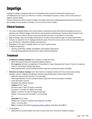 Page 133
/ 394
Impetigo
Impetigo is a benign, contagious infection of the epidermis due to group A ß-haemolytic streptococcus
and Staphylococcus aureus. Co-infection is common. Transmission is by direct contact. Lack of water, and poor
hygiene, increase spread.
Primary infections are most common in children. Secondary infections complicating preexisting pruritic dermatoses
(lice, scabies, eczema, herpes, chickenpox, etc.) are more common in adults.
Clinical features
Treatment
Non bullous impetigo (classic form): flaccid vesicle on erythematous skin which becomes pustular and forms a
yellowish crust. Different stages o the infection may be present simultaneously. The lesion does not leave a scar.
The most common sites of infection are around the nose and mouth, on the limbs or on the scalp.
Bullous impetigo: large flaccid bullae and erosions of the skin in the ano-genital region in newborns and infants.
Ecthyma: an ulcerative form of impetigo that leaves scars. This form is most common in the immunocompromised
(e.g. HIV infection, malnutrition), diabetics and alcoholics.
Regardless of the type of impetigo: absence of fever or systemic signs.
Possible complications:
abscess, pyodermitis, cellulitis, lymphangitis, osteomyelitis, septicaemia;
acute glomerulonephritis (routinely look for signs of glomerulonephritis).
Localised non bullous impetigo (max. 5 lesions in a single skin area):
Clean with soap and water and dry before applying mupirocin.
2% mupirocin ointment: one application 3 times daily for 7 days. Reassess after 3 days. If there is no response,
switch to oral antibiotic therapy (see below).
Keep fingernails short. Avoid touching the lesions, keep them covered with gauze if possible.
Extensive non bullous impetigo (more than 5 lesions or impetigo involving more than one skin area), bullous
impetigo, ecthyma, impetigo with abscess; immunocompromised patient; topical treatment failure:
Clean with soap and water and dry 2 to 3 times daily.
Keep fingernails short. Avoid touching the lesions, keep them covered with gauze if possible.
Incise abscesses if present.
Administer oral antibiotic therapy :
cefalexin PO for 7 days
Neonates under 7 days: 25 mg/kg 2 times daily
Neonates 7 to 28 days: 25 mg/kg 3 times daily
Children 1 month to 12 years: 25 mg/kg 2 times daily
Children 12 years and over and adults: 1 g 2 times daily
or
cloxacillin PO for 7 days
Children over 10 years: 15 mg/kg 3 times daily (max. 3 g daily)
Adults: 1 g 3 times daily
Note: in newborns with lesions located around the umbilicus, administer cloxacilllin IV.
a
For all patients:
Quarantine from school (children can return to school after 24 to 48 hours of antibiotic therapy).
 