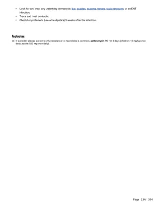 Page 134
/ 394
Look for and treat any underlying dermatosis: lice, scabies, eczema, herpes, scalp ringworm, or an ENT
infection.
Trace and treat contacts.
Check for proteinuria (use urine dipstick) 3 weeks after the infection.
Footnotes
(a) In penicillin-allergic patients only (resistance to macrolides is common), azithromycin PO for 3 days (children: 10 mg/kg once
daily; adults: 500 mg once daily).
 