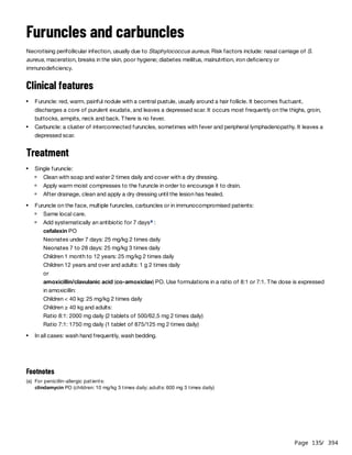 Page 135
/ 394
Furuncles and carbuncles
Necrotising perifollicular infection, usually due to Staphylococcus aureus. Risk factors include: nasal carriage of S.
aureus, maceration, breaks in the skin, poor hygiene; diabetes mellitus, malnutrition, iron deficiency or
immunodeficiency.
Clinical features
Treatment
Furuncle: red, warm, painful nodule with a central pustule, usually around a hair follicle. It becomes fluctuant,
discharges a core of purulent exudate, and leaves a depressed scar. It occurs most frequently on the thighs, groin,
buttocks, armpits, neck and back. There is no fever.
Carbuncle: a cluster of interconnected furuncles, sometimes with fever and peripheral lymphadenopathy. It leaves a
depressed scar.
Single furuncle:
Clean with soap and water 2 times daily and cover with a dry dressing.
Apply warm moist compresses to the furuncle in order to encourage it to drain.
After drainage, clean and apply a dry dressing until the lesion has healed.
Furuncle on the face, multiple furuncles, carbuncles or in immunocompromised patients:
Same local care.
Add systematically an antibiotic for 7 days :
cefalexin PO
Neonates under 7 days: 25 mg/kg 2 times daily
Neonates 7 to 28 days: 25 mg/kg 3 times daily
Children 1 month to 12 years: 25 mg/kg 2 times daily
Children 12 years and over and adults: 1 g 2 times daily
or
amoxicillin/clavulanic acid (co-amoxiclav) PO. Use formulations in a ratio of 8:1 or 7:1. The dose is expressed
in amoxicillin:
Children < 40 kg: 25 mg/kg 2 times daily
Children ≥ 40 kg and adults:
Ratio 8:1: 2000 mg daily (2 tablets of 500/62.5 mg 2 times daily)
Ratio 7:1: 1750 mg daily (1 tablet of 875/125 mg 2 times daily)
a
In all cases: wash hand frequently, wash bedding.
Footnotes
(a) For penicillin-allergic patients:
clindamycin PO (children: 10 mg/kg 3 times daily; adults: 600 mg 3 times daily)
 