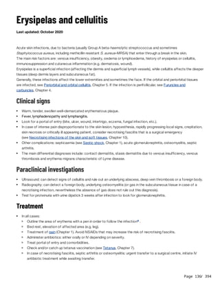 Page 136
/ 394
Erysipelas and cellulitis
Last updated: October 2020
Acute skin infections, due to bacteria (usually Group A beta-haemolytic streptococcus and sometimes
Staphylococcus aureus, including methicillin resistant S. aureus–MRSA) that enter through a break in the skin.
The main risk factors are: venous insufficiency, obesity, oedema or lymphoedema, history of erysipelas or cellulitis,
immunosuppression and cutaneous inflammation (e.g. dermatosis, wound).
Erysipelas is a superficial infection (affecting the dermis and superficial lymph vessels), while cellulitis affects the deeper
tissues (deep dermis layers and subcutaneous fat).
Generally, these infections affect the lower extremities and sometimes the face. If the orbital and periorbital tissues
are infected, see Periorbital and orbital cellulitis, Chapter 5. If the infection is perifollicular, see Furuncles and
carbuncles, Chapter 4.
Clinical signs
Paraclinical investigations
Treatment
Warm, tender, swollen well–demarcated erythematous plaque.
Fever, lymphadenopathy and lymphangitis.
Look for a portal of entry (bite, ulcer, wound, intertrigo, eczema, fungal infection, etc.).
In case of intense pain disproportionate to the skin lesion, hypoesthesia, rapidly progressing local signs, crepitation,
skin necrosis or critically ill appearing patient, consider necrotising fasciitis that is a surgical emergency
(see Necrotising infections of the skin and soft tissues, Chapter 10).
Other complications: septicaemia (see Septic shock, Chapter 1), acute glomerulonephritis, osteomyelitis, septic
arthritis.
The main differential diagnoses include: contact dermatitis, stasis dermatitis due to venous insufficiency, venous
thrombosis and erythema migrans characteristic of Lyme disease.
Ultrasound: can detect signs of cellulitis and rule out an underlying abscess, deep vein thrombosis or a foreign body.
Radiography: can detect a foreign body, underlying osteomyelitis (or gas in the subcutaneous tissue in case of a
necrotising infection, nevertheless the absence of gas does not rule out this diagnosis).
Test for proteinuria with urine dipstick 3 weeks after infection to look for glomerulonephritis.
In all cases:
Outline the area of erythema with a pen in order to follow the infection .
a
Bed rest, elevation of affected area (e.g. leg).
Treatment of pain (Chapter 1). Avoid NSAIDs that may increase the risk of necrotising fasciitis.
Administer antibiotics: either orally or IV depending on severity.
Treat portal of entry and comorbidities.
Check and/or catch up tetanus vaccination (see Tetanus, Chapter 7).
In case of necrotising fasciitis, septic arthritis or osteomyelitis: urgent transfer to a surgical centre, initiate IV
antibiotic treatment while awaiting transfer.
 