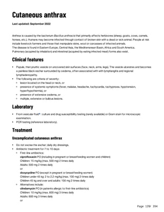 Page 139
/ 394
Cutaneous anthrax
Last updated: September 2022
Anthrax is caused by the bacterium Bacillus anthracis that primarily affects herbivores (sheep, goats, cows, camels,
horses, etc.). Humans may become infected through contact of broken skin with a dead or sick animal. People at risk
include livestock farmers and those that manipulate skins, wool or carcasses of infected animals.
The disease is found in Eastern Europe, Central Asia, the Mediterranean Basin, Africa and South America.
Pulmonary (acquired by inhalation) and intestinal (acquired by eating infected meat) forms also exist.
Clinical features
Laboratory
Treatment
Uncomplicated cutaneous anthrax
doxycycline PO (except in pregnant or breastfeeding women)
Children under 45 kg: 2 to 2.2 mg/kg (max. 100 mg) 2 times daily
Children 45 kg and over and adults: 100 mg 2 times daily
clindamycin PO (in patients allergic to first-line antibiotics)
Children: 10 mg/kg (max. 600 mg) 3 times daily
Adults: 600 mg 3 times daily
or
Papule, then pruritic vesicle on uncovered skin surfaces (face, neck, arms, legs). The vesicle ulcerates and becomes
a painless black eschar surrounded by oedema, often associated with with lymphangitis and regional
lymphadenopathy.
The following are criteria of severity:
lesion located on the head or neck, or
presence of systemic symptoms (fever, malaise, headache, tachycardia, tachypnoea, hypotension,
hyper/hypothermia), or
presence of extensive oedema, or
multiple, extensive or bullous lesions.
From vesicular fluid : culture and drug susceptibility testing (rarely available) or Gram stain for microscopic
examination.
a
PCR testing (reference laboratory).
Do not excise the eschar; daily dry dressings.
Antibiotic treatment for 7 to 10 days:
First-line antibiotics:
ciprofloxacin PO (including in pregnant or breastfeeding women and children)
Children: 15 mg/kg (max. 500 mg) 2 times daily
Adults: 500 mg 2 times daily
or
Alternatives include:
 