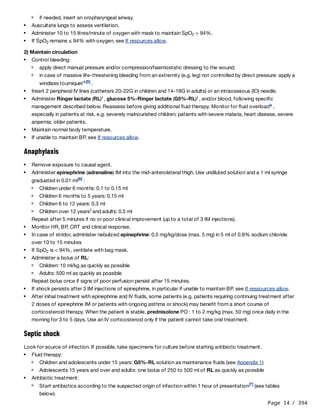 Page 14 / 394
2) Maintain circulation
Anaphylaxis
Repeat after 5 minutes if no or poor clinical improvement (up to a total of 3 IM injections).
Repeat bolus once if signs of poor perfusion persist after 15 minutes.
Septic shock
Look for source of infection. If possible, take specimens for culture before starting antibiotic treatment.
if needed, insert an oropharyngeal airway.
Auscultate lungs to assess ventilation.
Administer 10 to 15 litres/minute of oxygen with mask to maintain SpO > 94%.
2
If SpO remains ≤ 94% with oxygen, see If resources allow.
2
Control bleeding:
apply direct manual pressure and/or compression/haemostatic dressing to the wound;
in case of massive life-threatening bleeding from an extremity (e.g. leg) not controlled by direct pressure: apply a
windlass tourniquet .
h[5]
Insert 2 peripheral IV lines (catheters 20-22G in children and 14-18G in adults) or an intraosseous (IO) needle.
Administer Ringer lactate (RL) , glucose 5%-Ringer lactate (G5%-RL) , and/or blood, following specific
management described below. Reassess before giving additional fluid therapy. Monitor for fluid overload ,
especially in patients at risk, e.g. severely malnourished children; patients with severe malaria, heart disease, severe
anaemia; older patients.
i j
k
Maintain normal body temperature.
If unable to maintain BP, see If resources allow.
Remove exposure to causal agent.
Administer epinephrine (adrenaline) IM into the mid-anterolateral thigh. Use undiluted solution and a 1 ml syringe
graduated in 0.01 ml :
[6]
Children under 6 months: 0.1 to 0.15 ml
Children 6 months to 5 years: 0.15 ml
Children 6 to 12 years: 0.3 ml
Children over 12 years and adults: 0.5 ml
l
Monitor HR, BP, CRT and clinical response.
In case of stridor, administer nebulized epinephrine: 0.5 mg/kg/dose (max. 5 mg) in 5 ml of 0.9% sodium chloride
over 10 to 15 minutes
If SpO is < 94%, ventilate with bag mask.
2
Administer a bolus of RL:
Children: 10 ml/kg as quickly as possible
Adults: 500 ml as quickly as possible
If shock persists after 3 IM injections of epinephrine, in particular if unable to maintain BP, see If ressources allow.
After initial treatment with epinephrine and IV fluids, some patients (e.g. patients requiring continuing treatment after
2 doses of epinephrine IM or patients with ongoing asthma or shock) may benefit from a short course of
corticosteroid therapy. When the patient is stable, prednisolone PO : 1 to 2 mg/kg (max. 50 mg) once daily in the
morning for 3 to 5 days. Use an IV corticosteroid only if the patient cannot take oral treatment.
Fluid therapy:
Children and adolescents under 15 years: G5%-RL solution as maintenance fluids (see Appendix 1)
Adolescents 15 years and over and adults: one bolus of 250 to 500 ml of RL as quickly as possible
Antibiotic treatment:
Start antibiotics according to the suspected origin of infection within 1 hour of presentation (see tables
below).
[7]
 