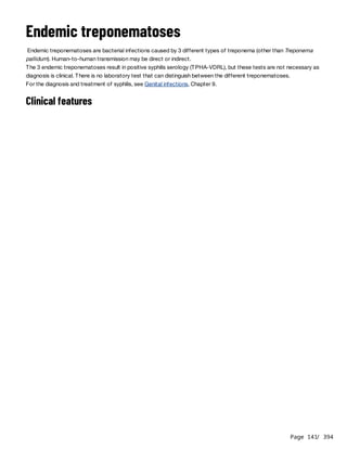 Page 141
/ 394
Endemic treponematoses
Endemic treponematoses are bacterial infections caused by 3 different types of treponema (other than Treponema
pallidum). Human-to-human transmission may be direct or indirect.
The 3 endemic treponematoses result in positive syphilis serology (TPHA-VDRL), but these tests are not necessary as
diagnosis is clinical. There is no laboratory test that can distinguish between the different treponematoses.
For the diagnosis and treatment of syphilis, see Genital infections, Chapter 9.
Clinical features
 