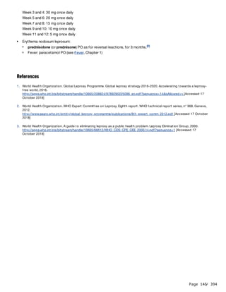 Page 146
/ 394
References
Week 3 and 4: 30 mg once daily
Week 5 and 6: 20 mg once daily
Week 7 and 8: 15 mg once daily
Week 9 and 10: 10 mg once daily
Week 11 and 12: 5 mg once daily
Erythema nodosum leprosum:
prednisolone (or prednisone) PO as for reversal reactions, for 3 months.[2]
Fever: paracetamol PO (see Fever, Chapter 1)
1. World Health Organization. Global Leprosy Programme. Global leprosy strategy 2016-2020. Accelerating towards a leprosy-
free world, 2016.
http://apps.who.int/iris/bitstream/handle/10665/208824/9789290225096_en.pdf?sequence=14&isAllowed=y [Accessed 17
October 2018]
2. World Health Organization. WHO Expert Committee on Leprosy. Eighth report. WHO technical report series, n° 968. Geneva,
2012.
http://www.searo.who.int/entity/global_leprosy_programme/publications/8th_expert_comm_2012.pdf [Accessed 17 October
2018]
3. World Health Organization. A guide to eliminating leprosy as a public health problem. Leprosy Elimination Group, 2000.
http://apps.who.int/iris/bitstream/handle/10665/66612/WHO_CDS_CPE_CEE_2000.14.pdf?sequence=1 [Accessed 17
October 2018]
 