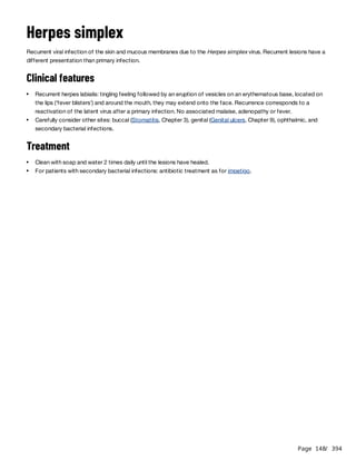Page 148
/ 394
Herpes simplex
Recurrent viral infection of the skin and mucous membranes due to the Herpes simplex virus. Recurrent lesions have a
different presentation than primary infection.
Clinical features
Treatment
Recurrent herpes labialis: tingling feeling followed by an eruption of vesicles on an erythematous base, located on
the lips (‘fever blisters’) and around the mouth, they may extend onto the face. Recurrence corresponds to a
reactivation of the latent virus after a primary infection. No associated malaise, adenopathy or fever.
Carefully consider other sites: buccal (Stomatitis, Chapter 3), genital (Genital ulcers, Chapter 9), ophthalmic, and
secondary bacterial infections.
Clean with soap and water 2 times daily until the lesions have healed.
For patients with secondary bacterial infections: antibiotic treatment as for impetigo.
 