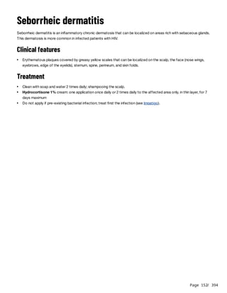 Page 152
/ 394
Seborrheic dermatitis
Seborrheic dermatitis is an inflammatory chronic dermatosis that can be localized on areas rich with sebaceous glands.
This dermatosis is more common in infected patients with HIV.
Clinical features
Treatment
Erythematous plaques covered by greasy yellow scales that can be localized on the scalp, the face (nose wings,
eyebrows, edge of the eyelids), sternum, spine, perineum, and skin folds.
Clean with soap and water 2 times daily; shampooing the scalp.
Hydrocortisone 1% cream: one application once daily or 2 times daily to the affected area only, in thin layer, for 7
days maximum
Do not apply if pre-existing bacterial infection; treat first the infection (see Impetigo).
 